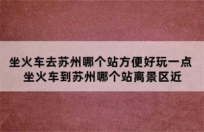 坐火车去苏州哪个站方便好玩一点 坐火车到苏州哪个站离景区近